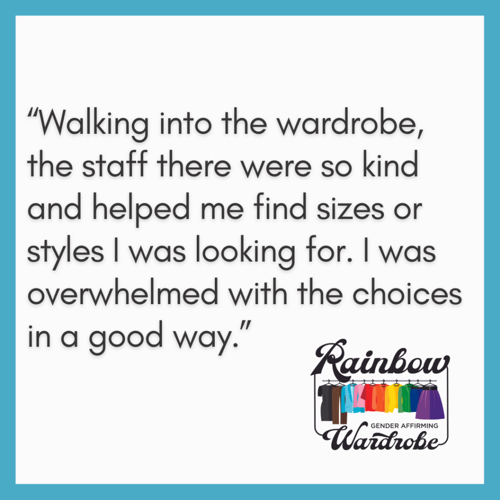White box with a blue border that says “Walking into the wardrobe, the staff there were so kind and helped me find sizes or styles I was looking for. I was overwhelmed with the choices in a good way.” with the Rainbow Wardrobe logo