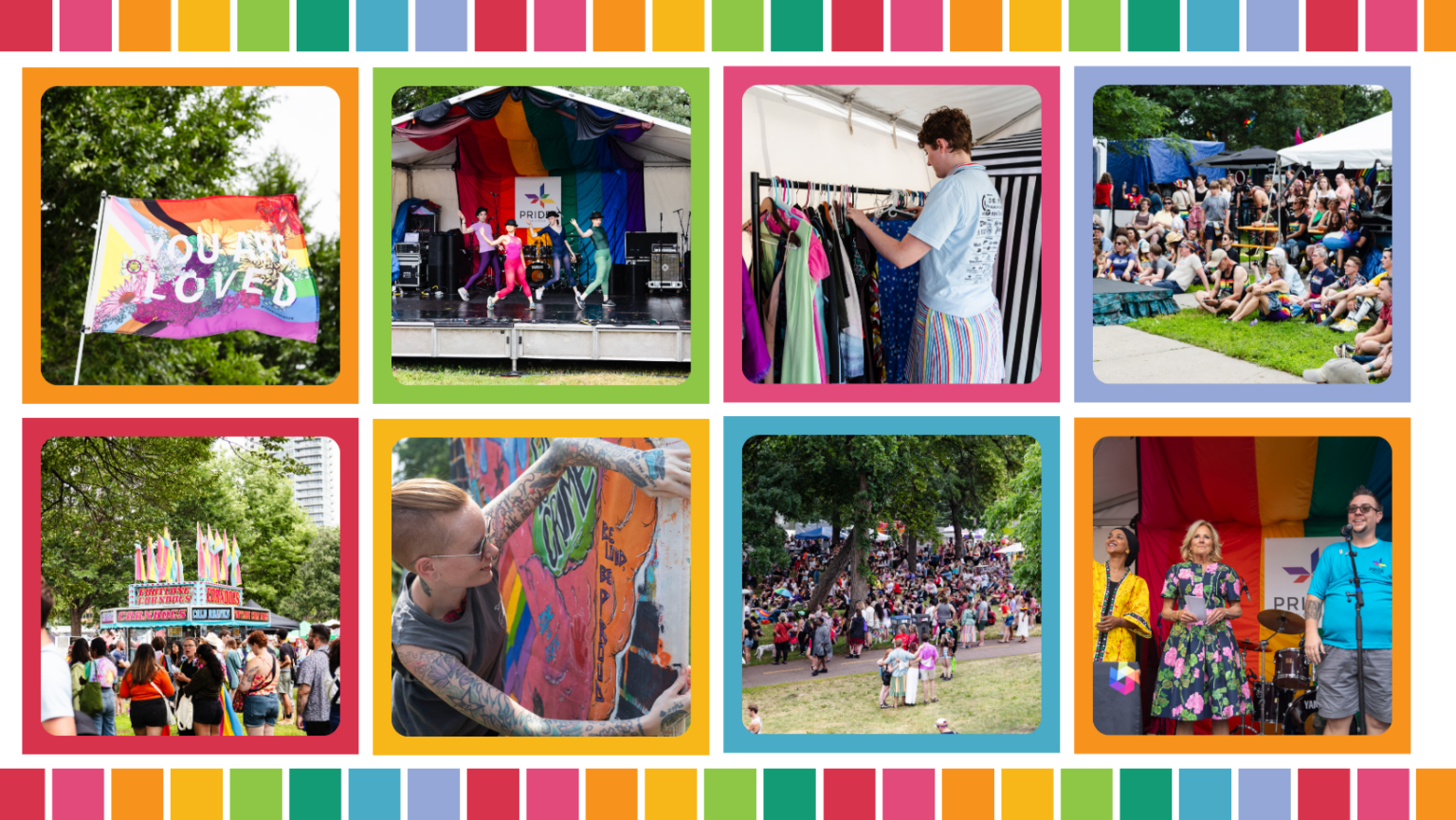 colorful grid displaying the following photos: Photo 1 - a pride flag that says "you are loved" waving in the wind. Photo 2 - A stage at Pride with 4 dancers. Photo 3 - A volunteer sorting clothing on a rack. Photo 4 - a crowd sitting in the grass in front of a stage. Photo 5 - a crowd in the park with a food vendor in the background. Photo 6 - artist Nell Tryst setting up their mural. Photo 7 - a wide shot of the park full of festival attendees. Photo 8 - Rep Ilhan Oman, First Lady Dr. Jill Biden, and TC Pride Executive Director Andi Otto on stage at Pride in 2023.